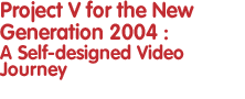 Project V for the New Generation 2004: A Self-designed Video Journey